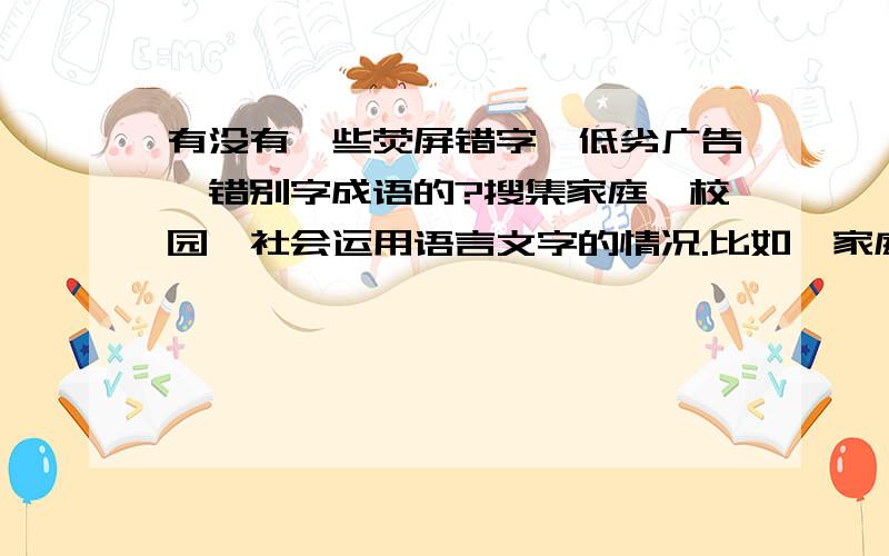 有没有一些荧屏错字、低劣广告、错别字成语的?搜集家庭、校园、社会运用语言文字的情况.比如,家庭成员之间、家庭成员与亲戚朋友、左邻右居之间口语交际所使用最新鲜、最活泼的大众