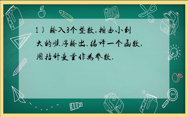 1) 输入3个整数,按由小到大的顺序输出.编译一个函数,用指针变量作为参数.