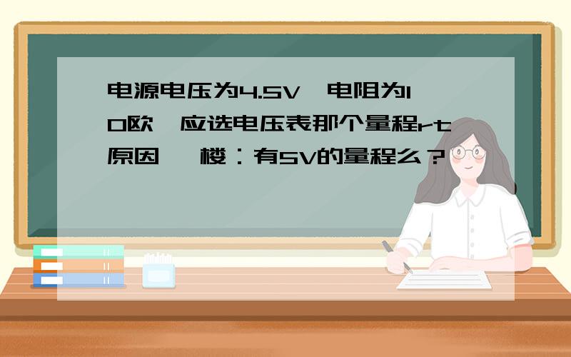 电源电压为4.5V、电阻为10欧、应选电压表那个量程rt原因 一楼：有5V的量程么？