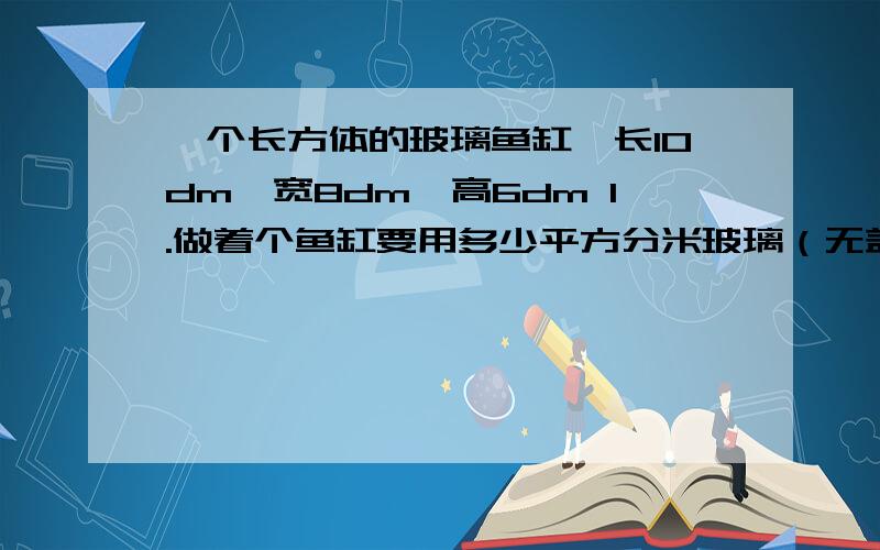 一个长方体的玻璃鱼缸,长10dm,宽8dm,高6dm 1.做着个鱼缸要用多少平方分米玻璃（无盖）