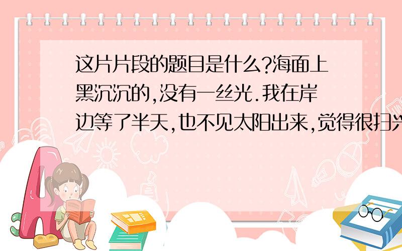 这片片段的题目是什么?海面上黑沉沉的,没有一丝光.我在岸边等了半天,也不见太阳出来,觉得很扫兴,以为看不到日出了.正在失望之际,忽然,东方渐渐明朗起来,不一会儿,海平线上露出一条橘