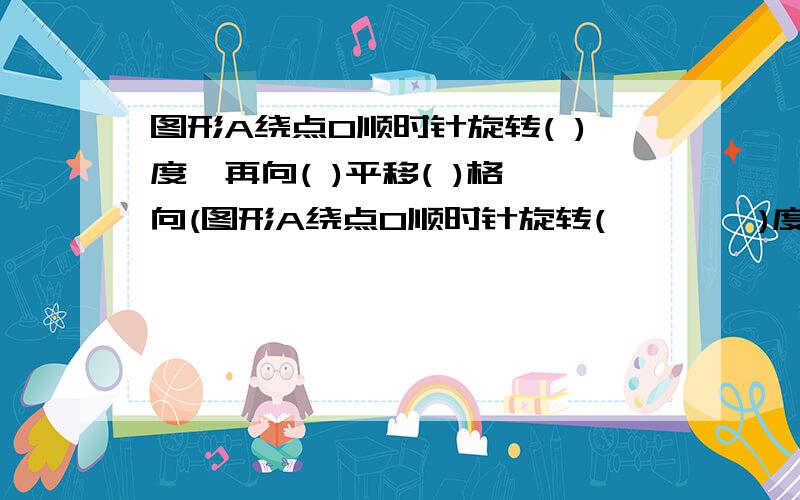 图形A绕点O顺时针旋转( )度,再向( )平移( )格,向(图形A绕点O顺时针旋转(        )度,再向(   )平移(      )格,向(       )平移(        )格得图B