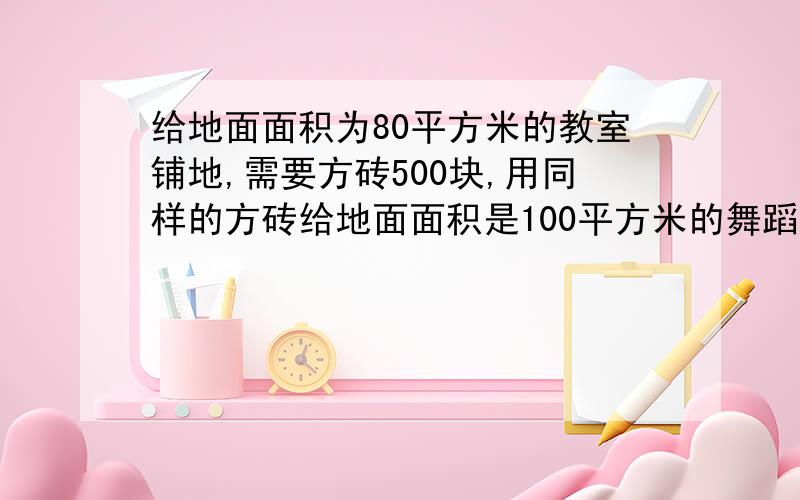 给地面面积为80平方米的教室铺地,需要方砖500块,用同样的方砖给地面面积是100平方米的舞蹈教室铺地,要用比例解