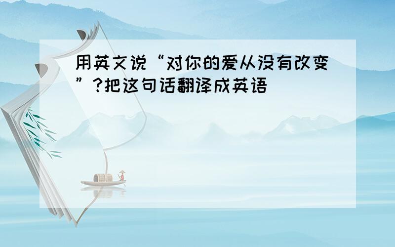 用英文说“对你的爱从没有改变”?把这句话翻译成英语