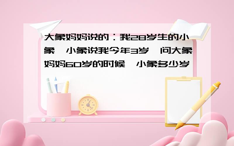 大象妈妈说的：我28岁生的小象,小象说我今年3岁,问大象妈妈60岁的时候,小象多少岁