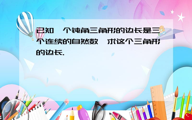 已知一个钝角三角形的边长是三个连续的自然数,求这个三角形的边长.