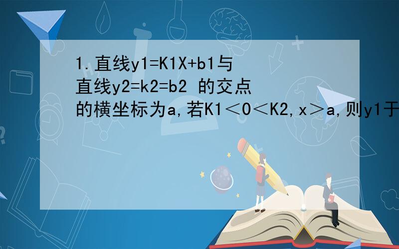 1.直线y1=K1X+b1与直线y2=k2=b2 的交点的横坐标为a,若K1＜0＜K2,x＞a,则y1于y2的关系为（ ）A.y1＜y2 B.y1≤y2 C.y1＞y2 D.y1≥y2