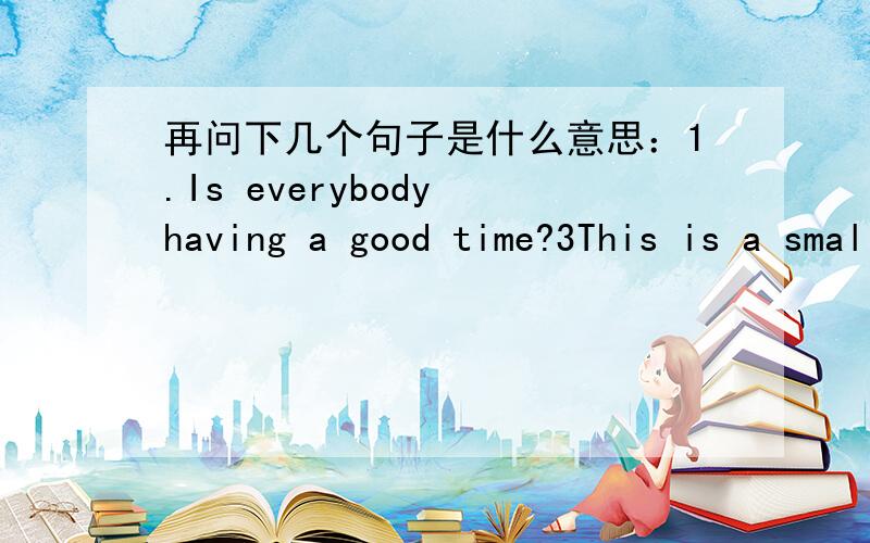 再问下几个句子是什么意思：1.Is everybody having a good time?3This is a small gift.2.Get well soon.3.This is a small gift form me.l hope you like it.4.l wrote a poem.