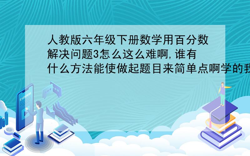 人教版六年级下册数学用百分数解决问题3怎么这么难啊,谁有什么方法能使做起题目来简单点啊学的我都想哭啊,前面的什么分数乘法啊百分数解决1 .2 单位1很好找,可是百分数解决问题3,不仅