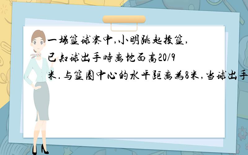 一场篮球赛中,小明跳起投篮,已知球出手时离地面高20/9米.与篮圈中心的水平距离为8米,当球出手后水平距离为4米时达到最大高度为4米,设篮球运行的轨迹为抛物线,篮圈中心距地面3米.1问此球