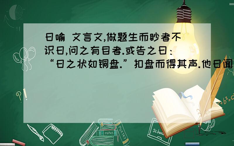 日喻 文言文,做题生而眇者不识日,问之有目者.或告之曰：“日之状如铜盘.”扣盘而得其声.他日闻钟,以为日也.或告之曰：“日之光如烛.”扪烛而得其形.他日揣 ,以为日也.日之与钟,龠亦远