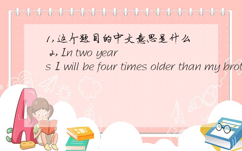 1,这个题目的中文意思是什么 2,In two years I will be four times older than my brother is now .My brother is 5 now .How old will I be when I am twice as old as my brother