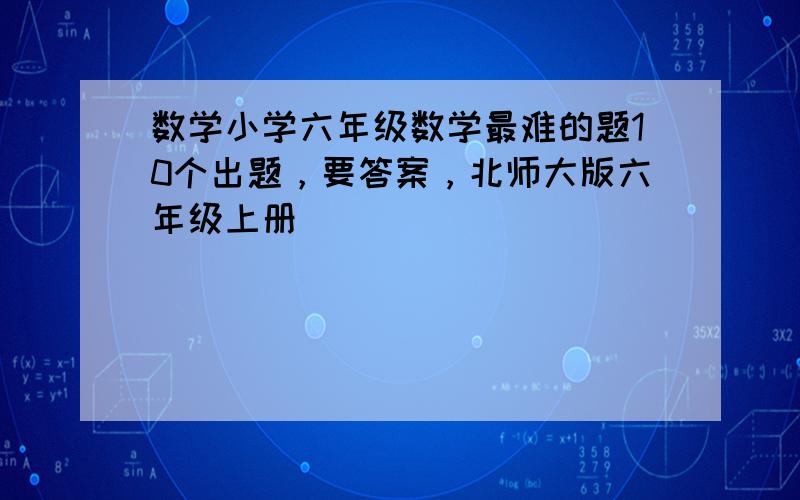 数学小学六年级数学最难的题10个出题，要答案，北师大版六年级上册