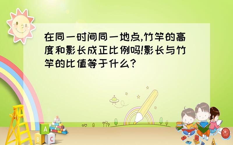 在同一时间同一地点,竹竿的高度和影长成正比例吗!影长与竹竿的比值等于什么?