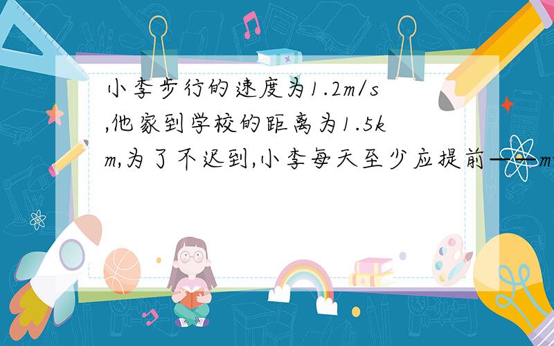 小李步行的速度为1.2m/s,他家到学校的距离为1.5km,为了不迟到,小李每天至少应提前——min从家里出来.?求解,请写出详细步骤