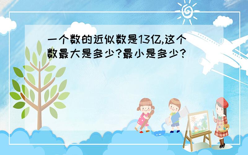 一个数的近似数是13亿,这个数最大是多少?最小是多少?