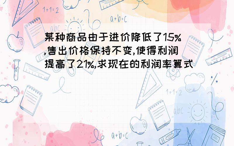 某种商品由于进价降低了15%,售出价格保持不变,使得利润提高了21%,求现在的利润率算式