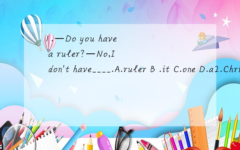 1.—Do you have a ruler?—No,I don't have____.A.ruler B .it C.one D.a2.Christmas Day is ____ Decemeber 25th.A in B on C for D at3.He likes walking to school,but dislikes ____ to school by bus.A to go B go C going D goes