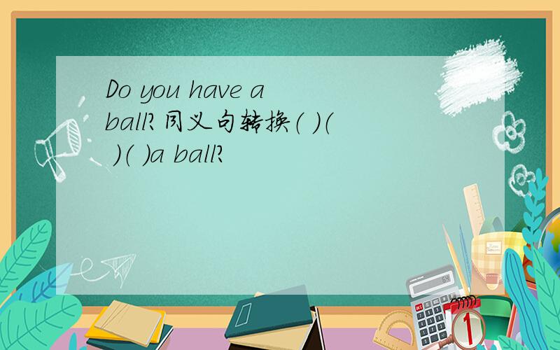 Do you have a ball?同义句转换（ ）（ ）（ ）a ball?