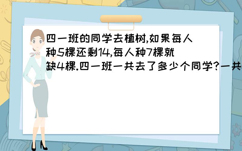 四一班的同学去植树,如果每人种5棵还剩14,每人种7棵就缺4棵.四一班一共去了多少个同学?一共植树多少棵?