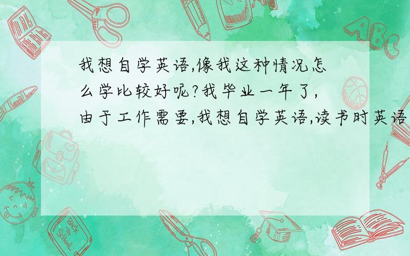 我想自学英语,像我这种情况怎么学比较好呢?我毕业一年了,由于工作需要,我想自学英语,读书时英语一直是弱项,高中时只能考六七十分,大学时也有努力去学过,但感觉我真的不是学英语的料,