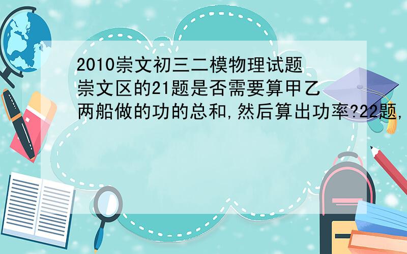 2010崇文初三二模物理试题崇文区的21题是否需要算甲乙两船做的功的总和,然后算出功率?22题,希望大家能够给我讲解一下；23题如果大家有精力的话,希望也帮下忙