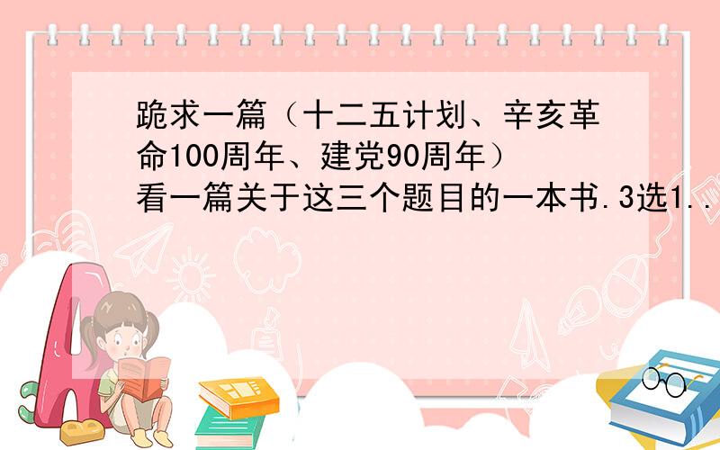 跪求一篇（十二五计划、辛亥革命100周年、建党90周年）看一篇关于这三个题目的一本书.3选1..然后写的读感!字数在500字左右就可以了``