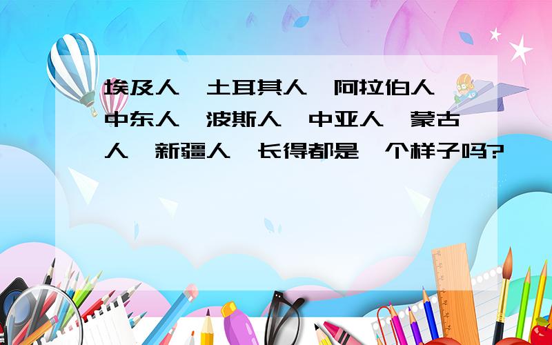 埃及人、土耳其人、阿拉伯人、中东人、波斯人、中亚人、蒙古人、新疆人,长得都是一个样子吗?