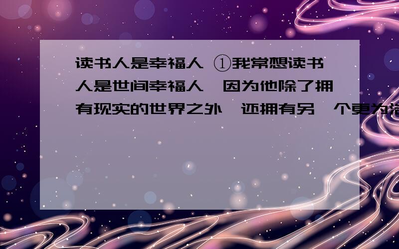 读书人是幸福人 ①我常想读书人是世间幸福人,因为他除了拥有现实的世界之外,还拥有另一个更为浩瀚也更为丰富世界.现实的世界是人人都有的,而后一个世界却为读书人所独有.由此我想,那