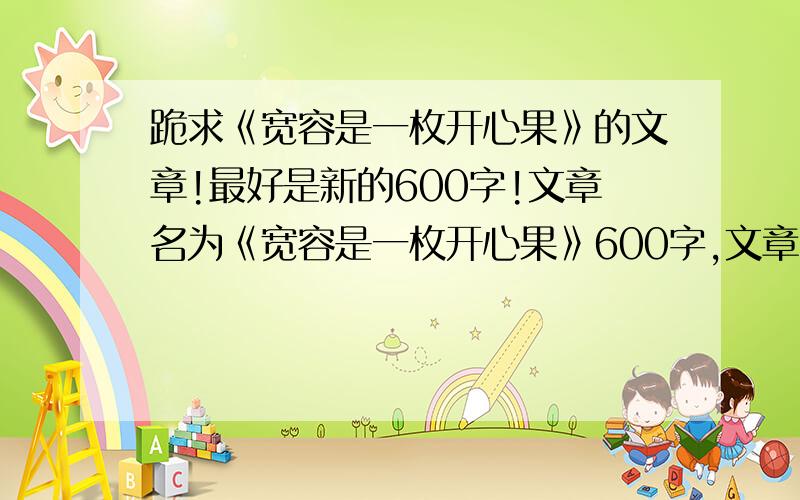 跪求《宽容是一枚开心果》的文章!最好是新的600字!文章名为《宽容是一枚开心果》600字,文章内容积极向上,辞藻不要过于华丽