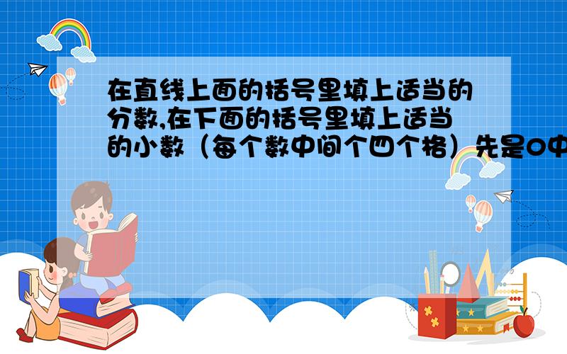 在直线上面的括号里填上适当的分数,在下面的括号里填上适当的小数（每个数中间个四个格）先是0中间空四个格,第四个格的上面是分数：（   ）下面第二个格是小数：（  ）.完了是1,1上边