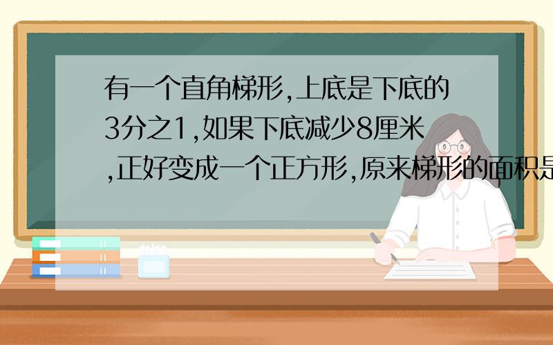 有一个直角梯形,上底是下底的3分之1,如果下底减少8厘米,正好变成一个正方形,原来梯形的面积是多少?