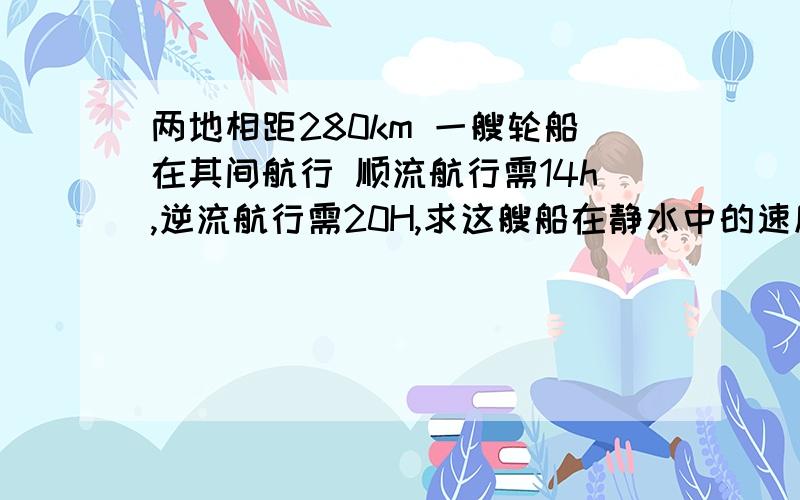 两地相距280km 一艘轮船在其间航行 顺流航行需14h,逆流航行需20H,求这艘船在静水中的速度和水流的速度.用方程解