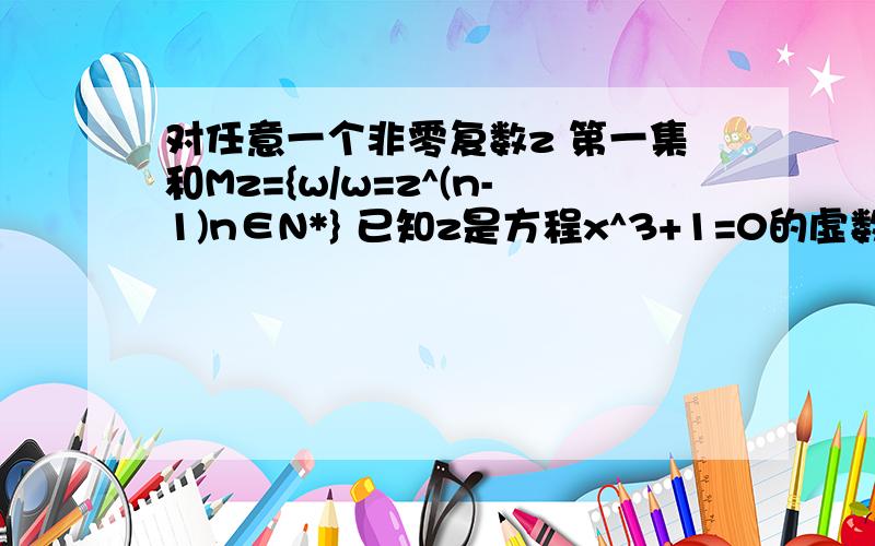 对任意一个非零复数z 第一集和Mz={w/w=z^(n-1)n∈N*} 已知z是方程x^3+1=0的虚数根,用列举法写出集合Mz