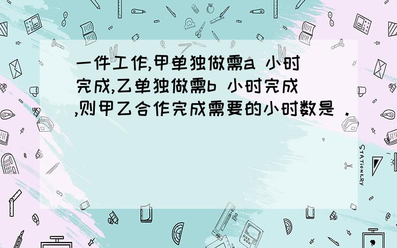 一件工作,甲单独做需a 小时完成,乙单独做需b 小时完成,则甲乙合作完成需要的小时数是 .