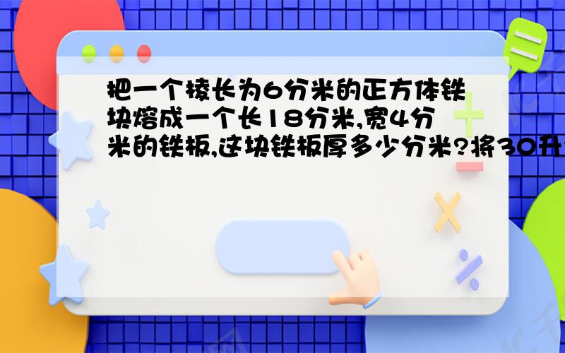 把一个棱长为6分米的正方体铁块熔成一个长18分米,宽4分米的铁板,这块铁板厚多少分米?将30升水倒入长5分米,宽4分米,高3分米的鱼缸内,水面离鱼缸还有多远?一个高30厘米横截面是正方形的长