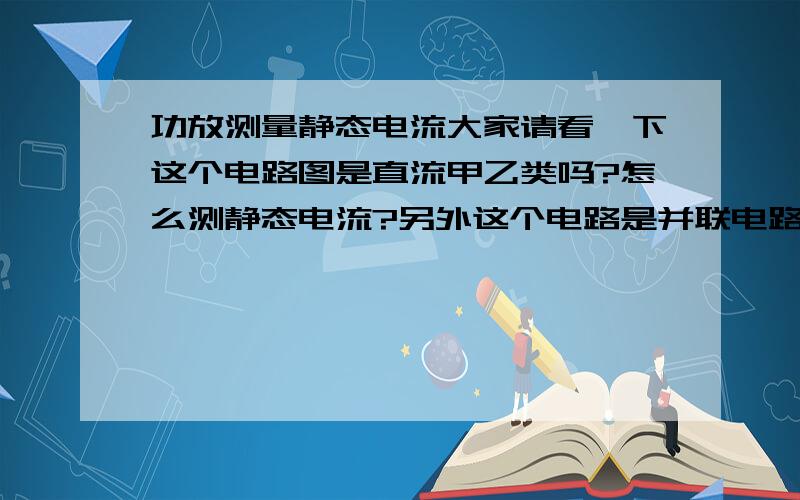 功放测量静态电流大家请看一下这个电路图是直流甲乙类吗?怎么测静态电流?另外这个电路是并联电路吗?