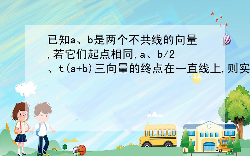 已知a、b是两个不共线的向量,若它们起点相同,a、b/2、t(a+b)三向量的终点在一直线上,则实数t＝?..已知a、b是两个不共线的向量,若它们起点相同,a、b/2、t(a+b)三向量的终点在一直线上,则实数t