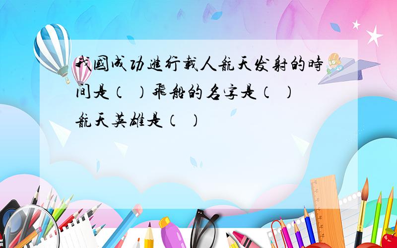 我国成功进行载人航天发射的时间是（ ）飞船的名字是（ ）航天英雄是（ ）