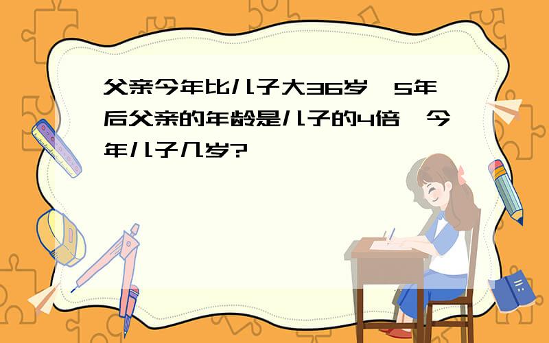 父亲今年比儿子大36岁,5年后父亲的年龄是儿子的4倍,今年儿子几岁?