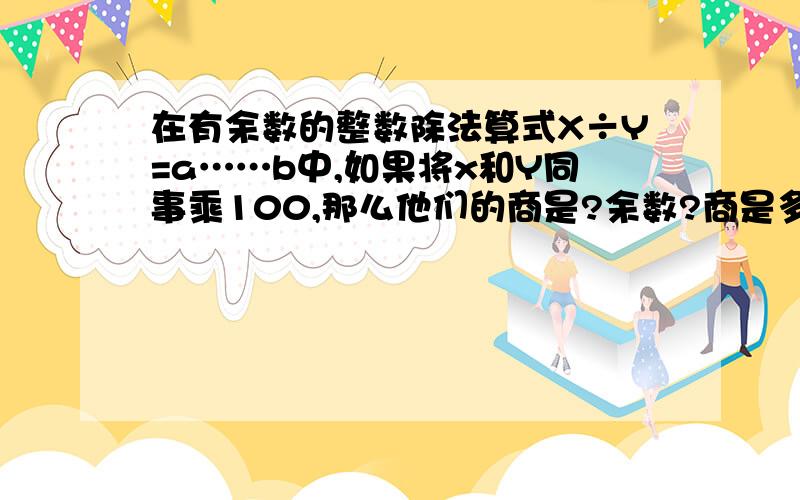 在有余数的整数除法算式X÷Y=a……b中,如果将x和Y同事乘100,那么他们的商是?余数?商是多少？　余数是多少？