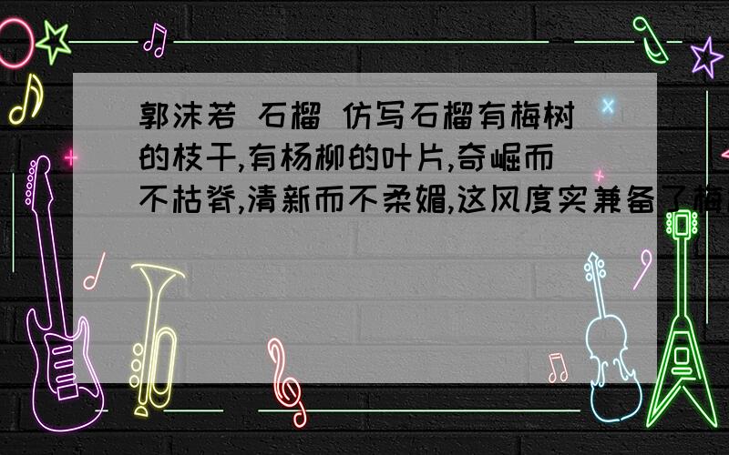 郭沫若 石榴 仿写石榴有梅树的枝干,有杨柳的叶片,奇崛而不枯脊,清新而不柔媚,这风度实兼备了梅柳之长,而舍去了梅柳之短 求仿写