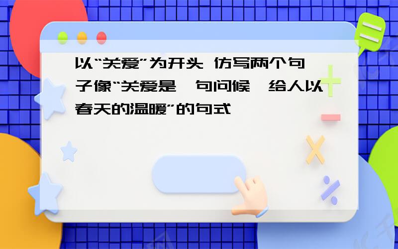 以“关爱”为开头 仿写两个句子像“关爱是一句问候,给人以春天的温暖”的句式