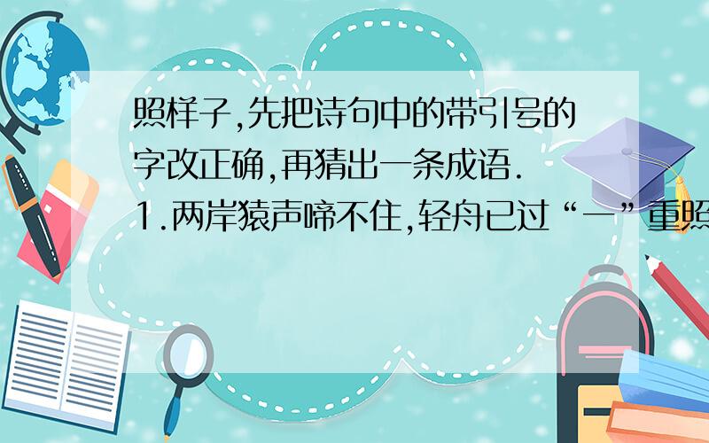 照样子,先把诗句中的带引号的字改正确,再猜出一条成语. 1.两岸猿声啼不住,轻舟已过“一”重照样子,先把诗句中的带引号的字改正确,再猜出一条成语.    1.两岸猿声啼不住,轻舟已过“一”