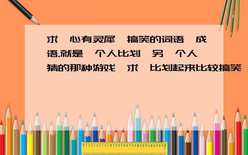 求【心有灵犀】搞笑的词语、成语.就是一个人比划,另一个人猜的那种游戏,求【比划起来比较搞笑】的词语、成语的.