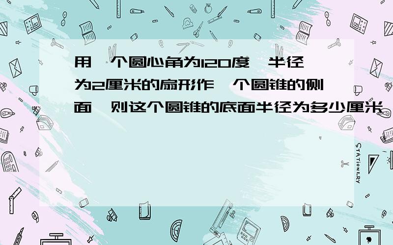 用一个圆心角为120度,半径为2厘米的扇形作一个圆锥的侧面,则这个圆锥的底面半径为多少厘米