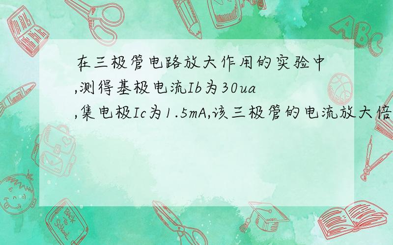 在三极管电路放大作用的实验中,测得基极电流Ib为30ua,集电极Ic为1.5mA,该三极管的电流放大倍数B—为多大