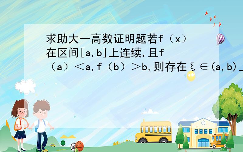 求助大一高数证明题若f（x）在区间[a,b]上连续,且f（a）＜a,f（b）＞b,则存在ξ∈(a,b)上恒有f(ξ)=0成立