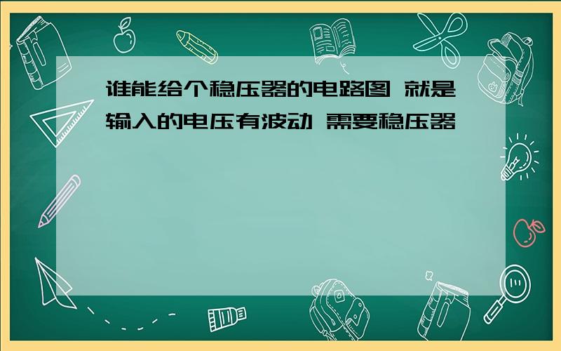 谁能给个稳压器的电路图 就是输入的电压有波动 需要稳压器