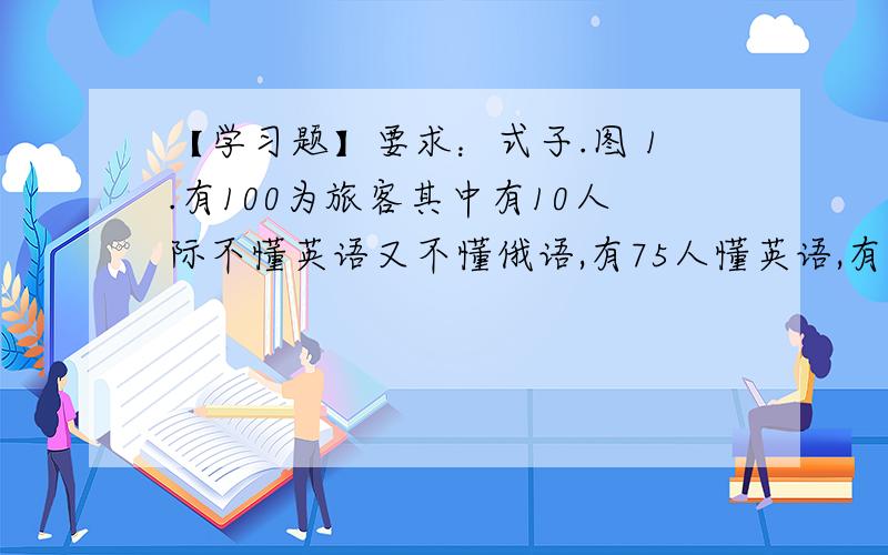 【学习题】要求：式子.图 1.有100为旅客其中有10人际不懂英语又不懂俄语,有75人懂英语,有83人懂俄语,那么这100旅客中既懂英语又懂俄语的有———人?